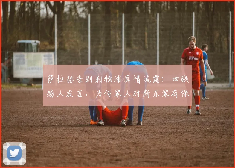 萨拉赫告别利物浦真情流露：回顾感人发言，为何家人对新东家有保留？