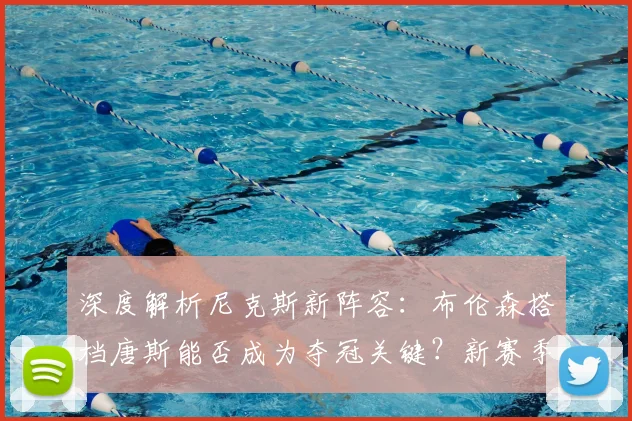深度解析尼克斯新阵容：布伦森搭档唐斯能否成为夺冠关键？新赛季实力展望
