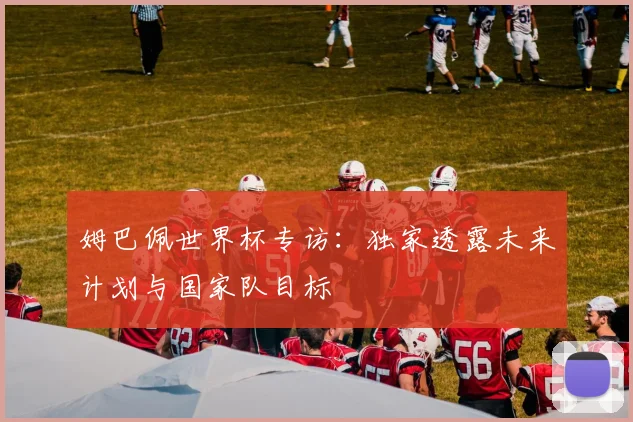 姆巴佩世界杯专访：独家透露未来计划与国家队目标