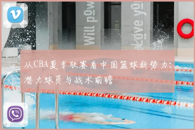 从CBA夏季联赛看中国篮球新势力：潜力球员与战术前瞻