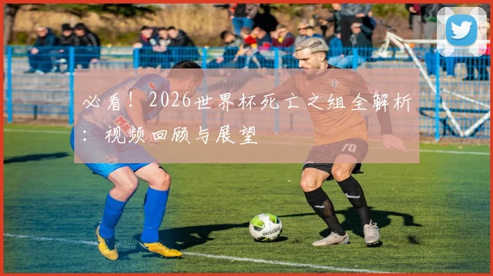 必看！2026世界杯死亡之组全解析：视频回顾与展望
