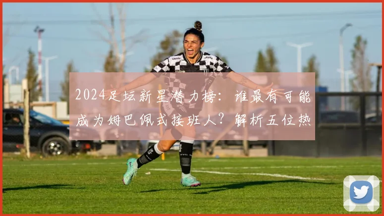 2024足坛新星潜力榜：谁最有可能成为姆巴佩式接班人？解析五位热门候选