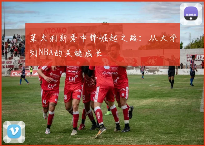 莱夫利新秀中锋崛起之路:从大学到NBA的关键成长