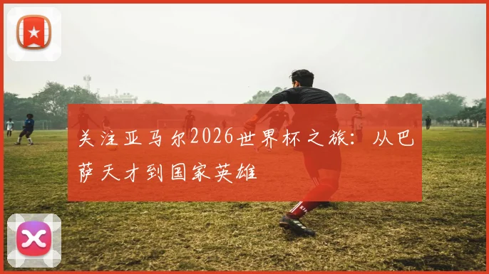 关注亚马尔2026世界杯之旅:从巴萨天才到国家英雄
