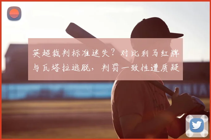英超裁判标准迷失？对比利马红牌与瓦塔拉逃脱，判罚一致性遭质疑