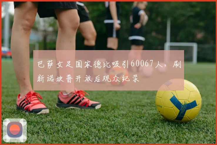 巴萨女足国家德比吸引60067人，刷新诺坎普开放后观众纪录