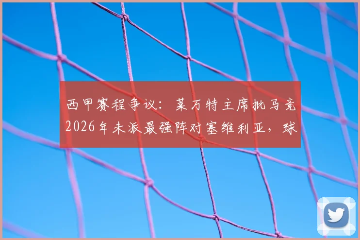 西甲赛程争议：莱万特主席批马竞2026年未派最强阵对塞维利亚，球队利益受损具体分析与影响解读