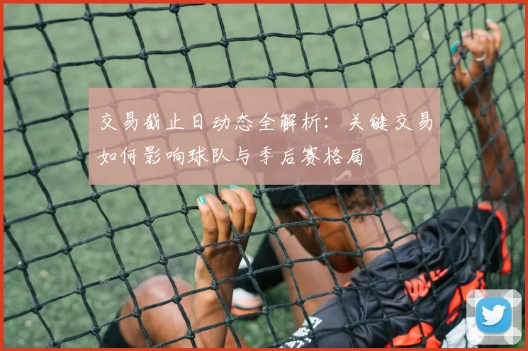 交易截止日动态全解析：关键交易如何影响球队与季后赛格局