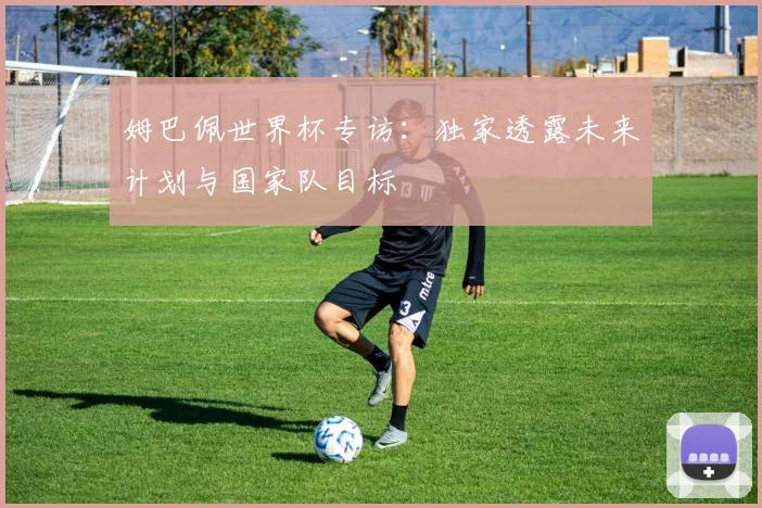 姆巴佩世界杯专访：独家透露未来计划与国家队目标