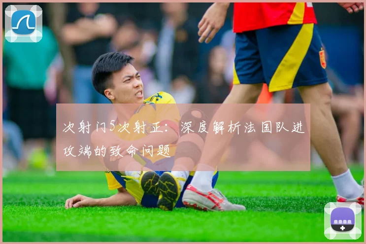 次射门5次射正:深度解析法国队进攻端的致命问题