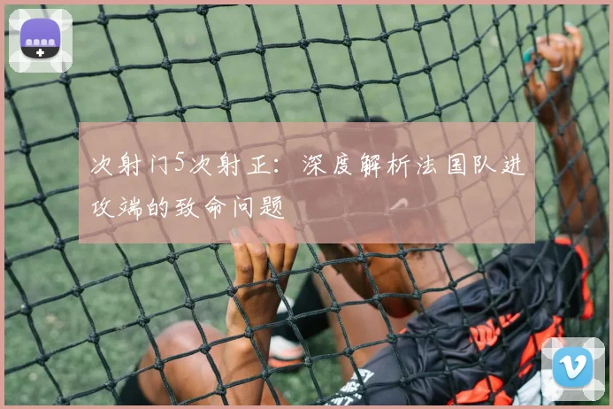 次射门5次射正：深度解析法国队进攻端的致命问题