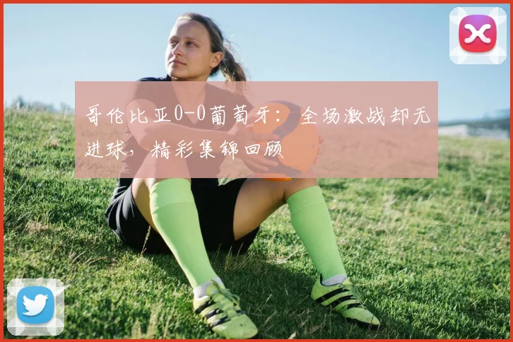 哥伦比亚0-0葡萄牙:全场激战却无进球,精彩集锦回顾