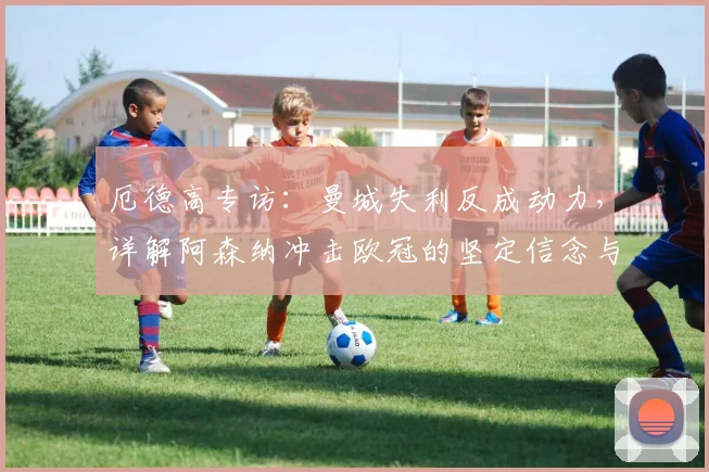 厄德高专访:曼城失利反成动力,详解阿森纳冲击欧冠的坚定信念与策略