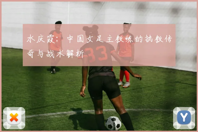 水庆霞：中国女足主教练的执教传奇与战术解析