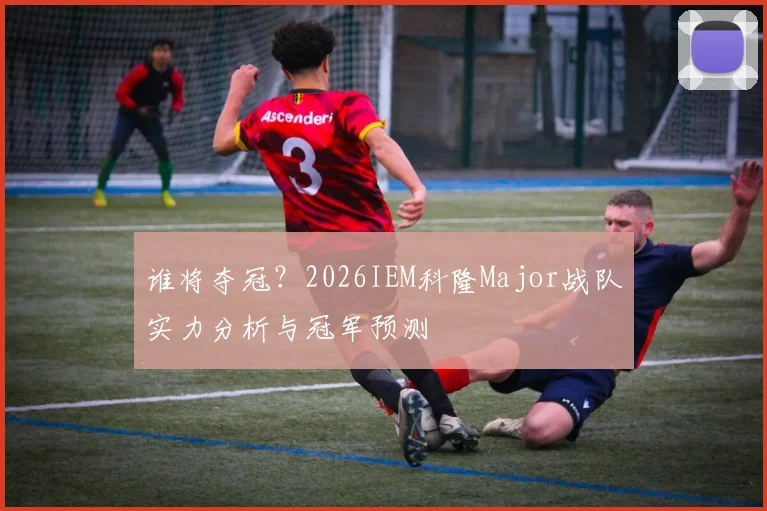 谁将夺冠？2026IEM科隆Major战队实力分析与冠军预测
