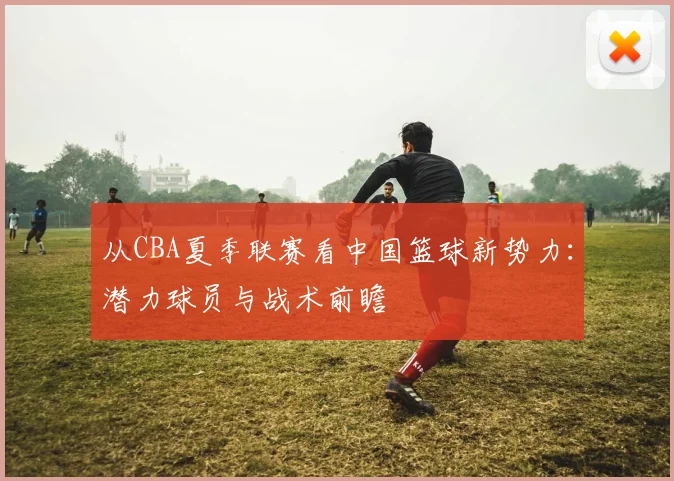 从CBA夏季联赛看中国篮球新势力：潜力球员与战术前瞻