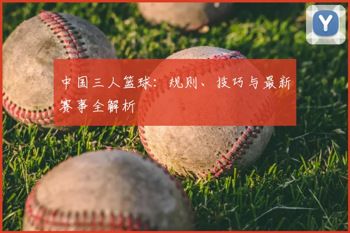 中国三人篮球：规则、技巧与最新赛事全解析