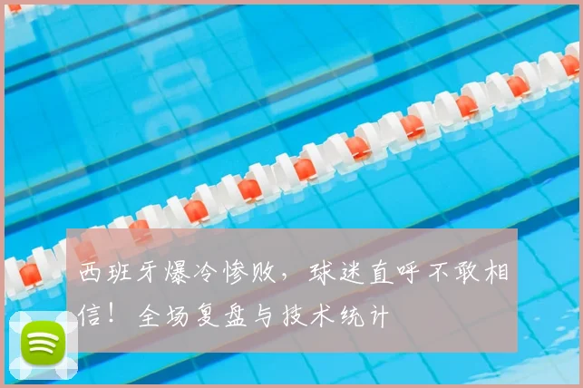 西班牙爆冷惨败，球迷直呼不敢相信！全场复盘与技术统计