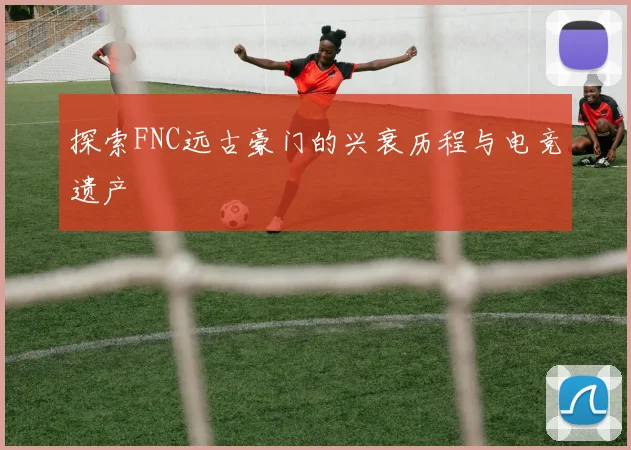 探索FNC远古豪门的兴衰历程与电竞遗产