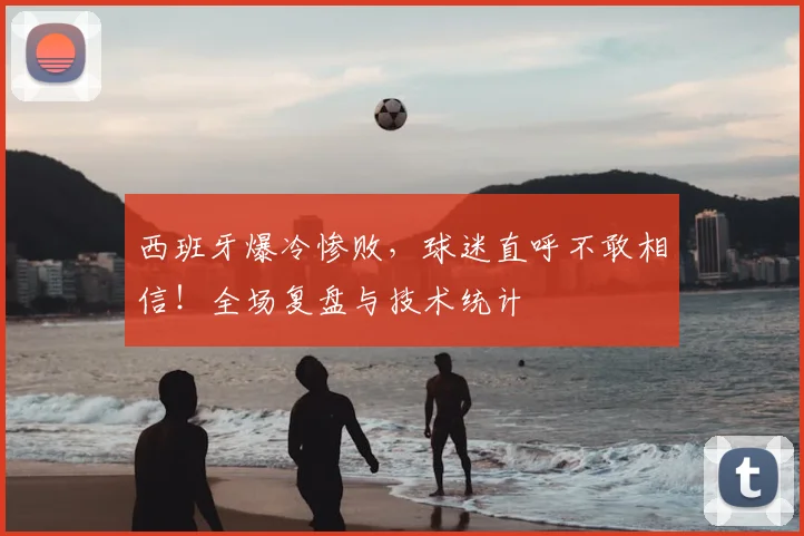 西班牙爆冷惨败，球迷直呼不敢相信！全场复盘与技术统计